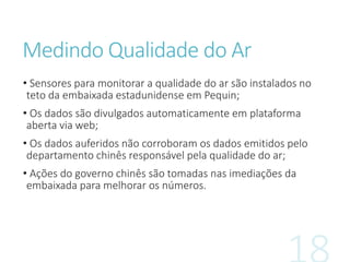 Medindo Qualidade do Ar
• Sensores para monitorar a qualidade do ar são instalados no
teto da embaixada estadunidense em Pequin;
• Os dados são divulgados automaticamente em plataforma
aberta via web;
• Os dados auferidos não corroboram os dados emitidos pelo
departamento chinês responsável pela qualidade do ar;
• Ações do governo chinês são tomadas nas imediações da
embaixada para melhorar os números.
 
