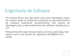 Engenharia de Software
• Da mesma forma que não existe uma única abordagem capaz
de resolver todos os problemas existentes no desenvolvimento
de software tradicional, provavelmente não existirá tal
abordagem para o desenvolvimento de software voltado para a
IoT;
• Researching the space shows clearly, and not surprisingly, that
there is not a “one size fits all” approach (JACOBSON et al.,
2016);
 