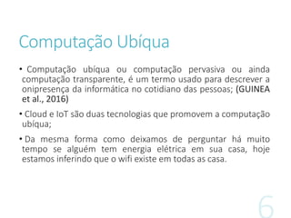 Computação Ubíqua
• Computação ubíqua ou computação pervasiva ou ainda
computação transparente, é um termo usado para descrever a
onipresença da informática no cotidiano das pessoas; (GUINEA
et al., 2016)
• Cloud e IoT são duas tecnologias que promovem a computação
ubíqua;
• Da mesma forma como deixamos de perguntar há muito
tempo se alguém tem energia elétrica em sua casa, hoje
estamos inferindo que o wifi existe em todas as casa.
 