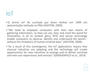 IoT
• O termo IoT foi cunhado por Kevin Ashton em 1999 em
apresentação realizada na P&G (ASHTON, 2009);
• “We need to empower computers with their own means of
gathering information, so they can see, hear and smell the world for
themselves, in all its random glory. RFID and sensor technology
enable computers to observe, identify and understand the world—
without the limitations of human-entered data.” (ASHTON, 2009);
• “As a result of this convergence, the IoT applications require that
classical industries are adapting and the technology will create
opportunities for new industries to emerge and to deliver enriched
and new user experiences and services” (GERSHENFELD et al., 2014)
 
