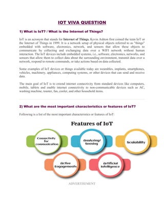 IOT VIVA QUESTION
1) What is IoT? / What is the Internet of Things?
IoT is an acronym that stands for Internet of Things. Kevin Ashton first coined the term IoT or
the Internet of Things in 1999. It is a network setup of physical objects referred to as "things"
embedded with software, electronics, network, and sensors that allow these objects to
communicate by collecting and exchanging data over a WIFI network without human
interaction. The IoT devices include embedded systems, i.e., software, electronics, networks, and
sensors that allow them to collect data about the surrounding environment, transmit data over a
network, respond to remote commands, or take actions based on data collected.
Some examples of IoT devices or things available today are wearables, implants, smartphones,
vehicles, machinery, appliances, computing systems, or other devices that can send and receive
data.
The main goal of IoT is to extend internet connectivity from standard devices like computers,
mobile, tablets and enable internet connectivity to non-communicable devices such as AC,
washing machine, toaster, fan, cooler, and other household items.
2) What are the most important characteristics or features of IoT?
Following is a list of the most important characteristics or features of IoT:
ADVERTISEMENT
 