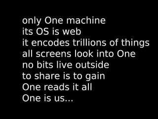 only One machine
its OS is web
it encodes trillions of things
all screens look into One
no bits live outside
to share is to gain
One reads it all
One is us...
 