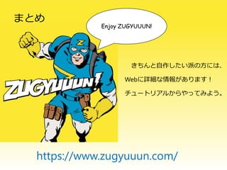 まとめ
Enjoy ZUGYUUUN!
きちんと自作したい派の方には、
Webに詳細な情報があります！
チュートリアルからやってみよう。
https://www.zugyuuun.com/
 