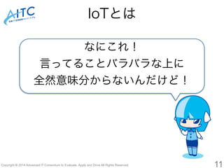 IoTとは 
なにこれ！ 
言ってることバラバラな上に 
全然意味分からないんだけど！ 
Copyright © 2014 Advanced IT Consortium to Evaluate, Apply and Drive All Rights Reserved. 11 
 