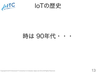 時は 90年代・・・ 
Copyright © 2014 Advanced IT Consortium to Evaluate, Apply and Drive All Rights Reserved. 
13 
IoTの歴史 
 