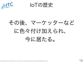 その後、マーケッターなど 
に色々付け加えられ、 
今に居たる。 
Copyright © 2014 Advanced IT Consortium to Evaluate, Apply and Drive All Rights Reserved. 
19 
IoTの歴史 
 