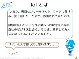 IoTとは 
つまり、当初センサーをネット-ワークに繋げ 
ると言う話しだったのが、拡張されてきたのね。 
語感が良いのと流行りに乗ろう的な考えで各社、 
自社のビジネスに合うように拡大解釈してカオ 
スになってるということかしら。 
はい。そんな感じだと思います。。 
(´・ω・`) 
Copyright © 2014 Advanced IT Consortium to Evaluate, Apply and Drive All Rights Reserved. 21 
 