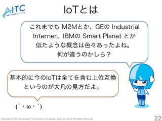 IoTとは 
これまでも M2Mとか、GEの Industrial 
Interner、IBMの Smart Planet とか 
似たような概念は色々あったよね。 
何が違うのかしら？ 
基本的に今のIoTは全てを含む上位互換 
というのが大凡の見方だよ。 
(´・ω・`) 
Copyright © 2014 Advanced IT Consortium to Evaluate, Apply and Drive All Rights Reserved. 22 
 