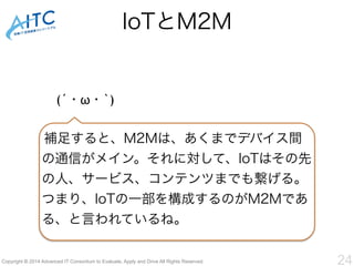 IoTとM2M 
(´・ω・`) 
補足すると、M2Mは、あくまでデバイス間 
の通信がメイン。それに対して、IoTはその先 
の人、サービス、コンテンツまでも繋げる。 
つまり、IoTの一部を構成するのがM2Mであ 
る、と言われているね。 
Copyright © 2014 Advanced IT Consortium to Evaluate, Apply and Drive All Rights Reserved. 24 
 