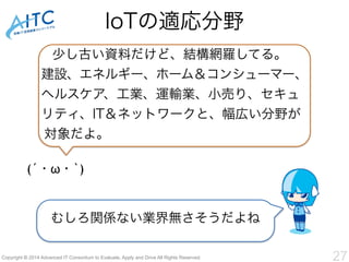 IoTの適応分野 
少し古い資料だけど、結構網羅してる。 
建設、エネルギー、ホーム＆コンシューマー、 
ヘルスケア、工業、運輸業、小売り、セキュ 
リティ、IT＆ネットワークと、幅広い分野が 
対象だよ。 
(´・ω・`) 
むしろ関係ない業界無さそうだよね 
Copyright © 2014 Advanced IT Consortium to Evaluate, Apply and Drive All Rights Reserved. 27 
 