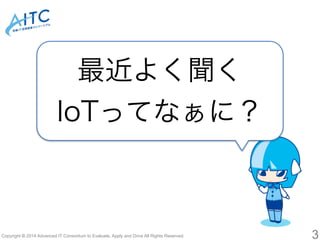 最近よく聞く 
IoTってなぁに？ 
Copyright © 2014 Advanced IT Consortium to Evaluate, Apply and Drive All Rights Reserved. 3 
 