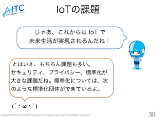 IoTの課題 
じゃあ、これからは IoT で 
未来生活が実現されるんだね！ 
とはいえ、もちろん課題も多い。 
セキュリティ、プライバシー、標準化が 
大きな課題だね。標準化については、次 
のような標準化団体ができているよ。 
(´・ω・`) 
Copyright © 2014 Advanced IT Consortium to Evaluate, Apply and Drive All Rights Reserved. 30 
 