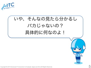 いや、そんなの見たら分かるし 
バカじゃないの？ 
具体的に何なのよ！ 
Copyright © 2014 Advanced IT Consortium to Evaluate, Apply and Drive All Rights Reserved. 5 
 