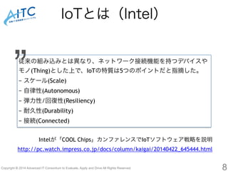 IoTとは（Intel） 
従来の組み込みとは異なり、ネットワーク接続機能を持つデバイスや 
モノ(Thing)とした上で、IoTの特質は5つのポイントだと指摘した。 
− スケール(Scale) 
− 自律性(Autonomous) 
− 弾力性/回復性(Resiliency) 
− 耐久性(Durability) 
− 接続(Connected) 
Copyright © 2014 Advanced IT Consortium to Evaluate, Apply and Drive All Rights Reserved. 
8 
” 
Intelが「COOL Chips」カンファレンスでIoTソフトウェア戦略を説明 
http://pc.watch.impress.co.jp/docs/column/kaigai/20140422_645444.html 
 