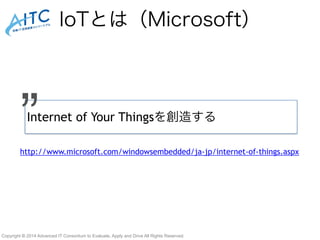 IoTとは（Microsoft） 
Internet ” of Your Thingsを創造する 
http://www.microsoft.com/windowsembedded/ja-jp/internet-of-things.aspx 
Copyright © 2014 Advanced IT Consortium to Evaluate, Apply and Drive All Rights Reserved. 
 