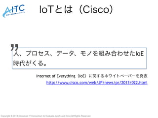 IoTとは（Cisco） 
人、プロセス、データ、モノを組み合わせたIoE 
時代がくる。” 
Internet of Everything（IoE）に関するホワイトペーパーを発表 
http://www.cisco.com/web/JP/news/pr/2013/022.html 
Copyright © 2014 Advanced IT Consortium to Evaluate, Apply and Drive All Rights Reserved. 
 
