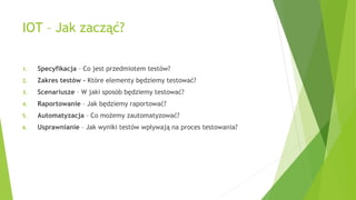IOT – Jak zacząć?
1. Specyfikacja – Co jest przedmiotem testów?
2. Zakres testów – Które elementy będziemy testować?
3. Scenariusze – W jaki sposób będziemy testować?
4. Raportowanie – Jak będziemy raportować?
5. Automatyzacja – Co możemy zautomatyzować?
6. Usprawnianie – Jak wyniki testów wpływają na proces testowania?
 