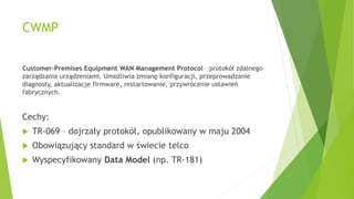 CWMP
Customer-Premises Equipment WAN Management Protocol – protokół zdalnego
zarządzania urządzeniami. Umożliwia zmianę konfiguracji, przeprowadzanie
diagnosty, aktualizacje firmware, restartowanie, przywrócenie ustawień
fabrycznych.
Cechy:
 TR-069 – dojrzały protokół, opublikowany w maju 2004
 Obowiązujący standard w świecie telco
 Wyspecyfikowany Data Model (np. TR-181)
 