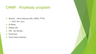 CWMP – Przykłady urządzeń
 Routery – Home Gateway (DSL, DOSIS, FTTH)
 DHCP, WiFi, Voice
 IP Phone
 WiMAX/LTE
 STB – Set Tob Box
 Femtocele
 Smart Home Gateway
 