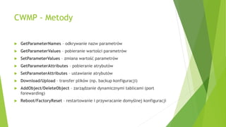 CWMP - Metody
 GetParameterNames – odkrywanie nazw parametrów
 GetParameterValues – pobieranie wartości parametrów
 SetParameterValues – zmiana wartość parametrów
 GetParameterAttributes – pobieranie atrybutów
 SetParameterAttributes – ustawianie atrybutów
 Download/Upload – transfer plików (np. backup konfiguracji)
 AddObject/DeleteObject – zarządzanie dynamicznymi tablicami (port
forewarding)
 Reboot/FactoryReset – restartowanie i przywracanie domyślnej konfiguracji
 