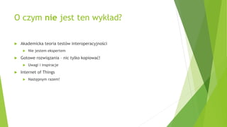 O czym nie jest ten wykład?
 Akademicka teoria testów interoperacyjności
 Nie jestem ekspertem
 Gotowe rozwiązania – nic tylko kopiować!
 Uwagi i inspiracje
 Internet of Things
 Następnym razem!
 