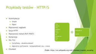 Przykłady testów – HTTP/S
 Autentykacja
 Simple
 Digest
 Poprawność nagłówki
 Sesja HTTP
 Poprawność metod (PUT/POST)
 Kompresja
 SSL/TLS
 Certyfikaty – dwukierunkowe!
 Algorytmy szyfrowania – kompatybilność (np. z Java)
 Chunked
4rn
Wikirn
5rn
pediarn
Ern
inrn
rn
chunks.rn
0rn
rn
Wikipedia in
chunks.
Źródło: https://en.wikipedia.org/wiki/Chunked_transfer_encoding
 