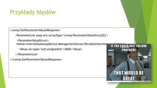 Przykłady błędów
<cwmp:GetParameterValuesResponse>
<ParameterList soap-enc:arrayType="cwmp:ParameterValueStruct[2]">
<ParameterValueStruct>
<Name>InternetGatewayDevice.ManagementServer.PeriodicInformIntervaal<Name>
<Value xsi:type="xsd:unsignedInt">3600</Value>
</ParameterList>
</cwmp:GetParameterValuesResponse>
 