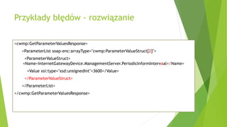 Przykłady błędów - rozwiązanie
<cwmp:GetParameterValuesResponse>
<ParameterList soap-enc:arrayType="cwmp:ParameterValueStruct[2]">
<ParameterValueStruct>
<Name>InternetGatewayDevice.ManagementServer.PeriodicInformIntervaal</Name>
<Value xsi:type="xsd:unsignedInt">3600</Value>
</ParameterValueStruct>
</ParameterList>
</cwmp:GetParameterValuesResponse>
 