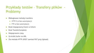 Przykłady testów – Transfery plików -
Problemy
 Obsługiwane metody transferu
 HTTP/S (z/bez autentykacji)
 FTP (z/bez autentykacji)
 Brak/niepoprawny Event w Inform
 Brak TransferComplete
 Niepoprawne czasy
 Za krótki bufor na URL
 Zła metoda HTTP (POST zamiast PUT przy Upload)
 
