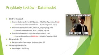 Przykłady testów - Datamodel
 Błędy w kluczach
 InternetGatewayDevice.LANDevice.1.WLANConfiguration.1.Ssid
 InternetGatewayDevice.LANDevice.1.WLANConfiguration.1.SSID
 InternetGatewayDevice.MY_CUSTOM_Logging.LogLevel
 InternetGatewayDevice.X_0023C7_Logging.LogLevel
 InternetGatewayDevice.WLANConfiguration.1.SSID
 InternetGatewayDevice.LANDevice.1.WLANConfiguration.1.SSID
 Złe wartości RW
 Parametry konfiguracyjne dostępne jako RO
 Złe typy parametrów
 xsd:integer/xsd:string
 
