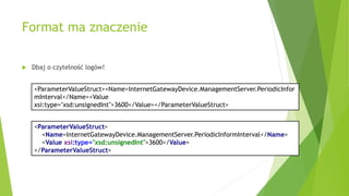 Format ma znaczenie
 Dbaj o czytelność logów!
<ParameterValueStruct><Name>InternetGatewayDevice.ManagementServer.PeriodicInfor
mInterval</Name><Value
xsi:type="xsd:unsignedInt">3600</Value></ParameterValueStruct>
<ParameterValueStruct>
<Name>InternetGatewayDevice.ManagementServer.PeriodicInformInterval</Name>
<Value xsi:type="xsd:unsignedInt">3600</Value>
</ParameterValueStruct>
 