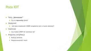 Poza IOT
 Testy „Serwisowe”
 Czy to naprawdę działa?
 Wydajność
 Jak dużo wiadomość CWMP urządzenie jest w stanie obsłużyć?
 Stabilność
 Czy moduł CWMP nie zawiesza się?
 Programy certyfikacji
 Budują zaufanie
 Rozpoznawalność marki
 