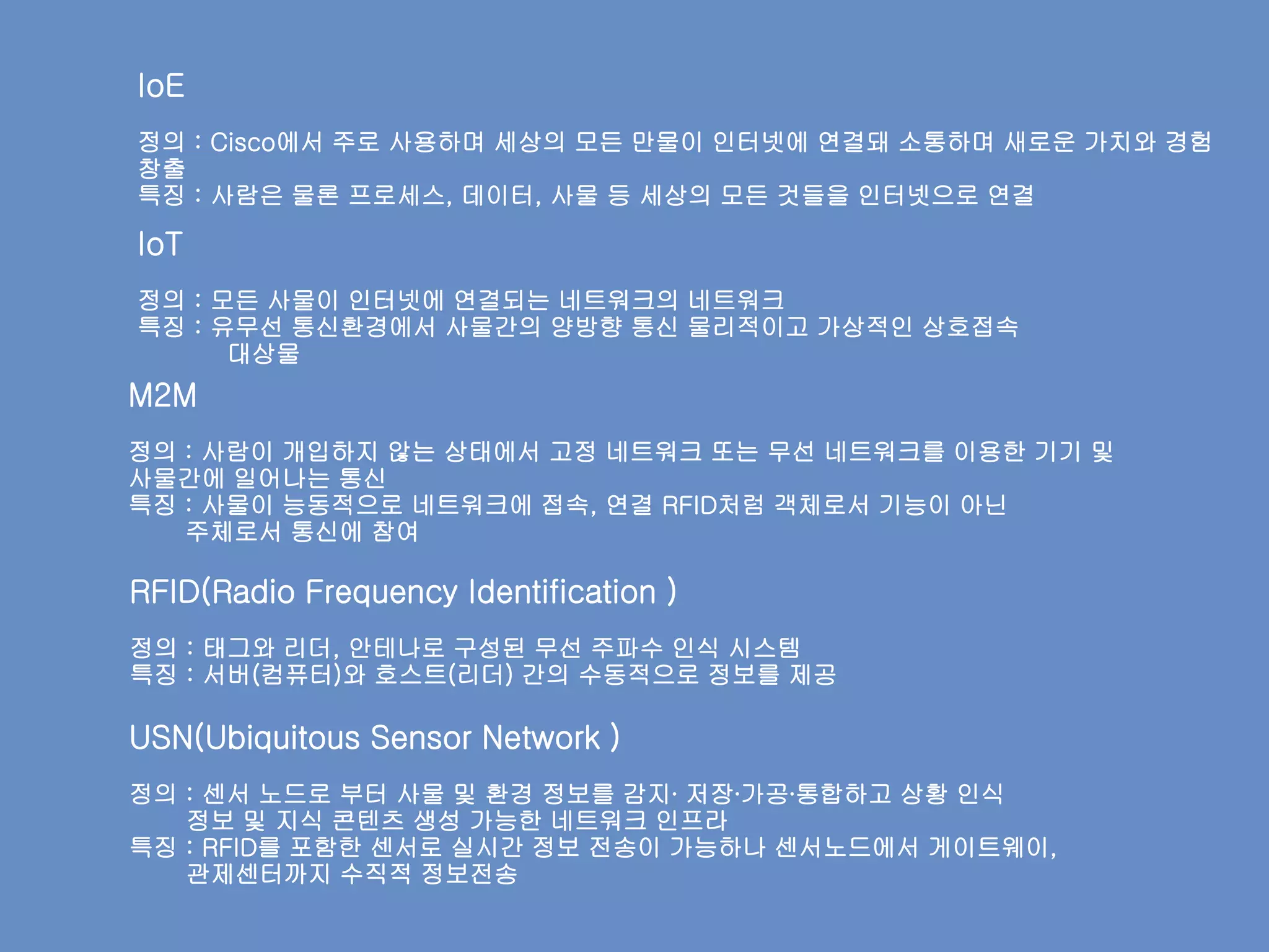 Cisco
RFID(Radio Frequency Identification )
정의 : 태그와 리더, 안테나로 구성된 무선 주파수 인식 시스템
특징 : 서버(컴퓨터)와 호스트(리더) 간의 수동적으로 정보를 제공
USN(Ubiquitous Sensor Network )
정의 : 센서 노드로 부터 사물 및 환경 정보를 감지∙ 저장∙가공∙통합하고 상황 인식
정보 및 지식 콘텐츠 생성 가능한 네트워크 인프라
특징 : RFID를 포함한 센서로 실시간 정보 전송이 가능하나 센서노드에서 게이트웨이,
관제센터까지 수직적 정보전송
M2M
정의 : 사람이 개입하지 않는 상태에서 고정 네트워크 또는 무선 네트워크를 이용한 기기 및
사물간에 일어나는 통신
특징 : 사물이 능동적으로 네트워크에 접속, 연결 RFID처럼 객체로서 기능이 아닌
주체로서 통신에 참여
IoE
정의 : Cisco에서 주로 사용하며 세상의 모든 만물이 인터넷에 연결돼 소통하며 새로운 가치와 경험
창출
특징 : 사람은 물론 프로세스, 데이터, 사물 등 세상의 모든 것들을 인터넷으로 연결
IoT
정의 : 모든 사물이 인터넷에 연결되는 네트워크의 네트워크
특징 : 유무선 통신환경에서 사물간의 양방향 통신 물리적이고 가상적인 상호접속
대상물
 