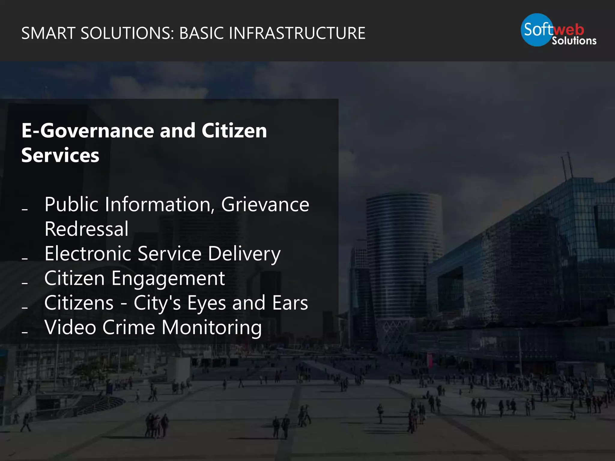 SMART SOLUTIONS: BASIC INFRASTRUCTURE
E-Governance and Citizen
Services
₋ Public Information, Grievance
Redressal
₋ Electronic Service Delivery
₋ Citizen Engagement
₋ Citizens - City's Eyes and Ears
₋ Video Crime Monitoring
 