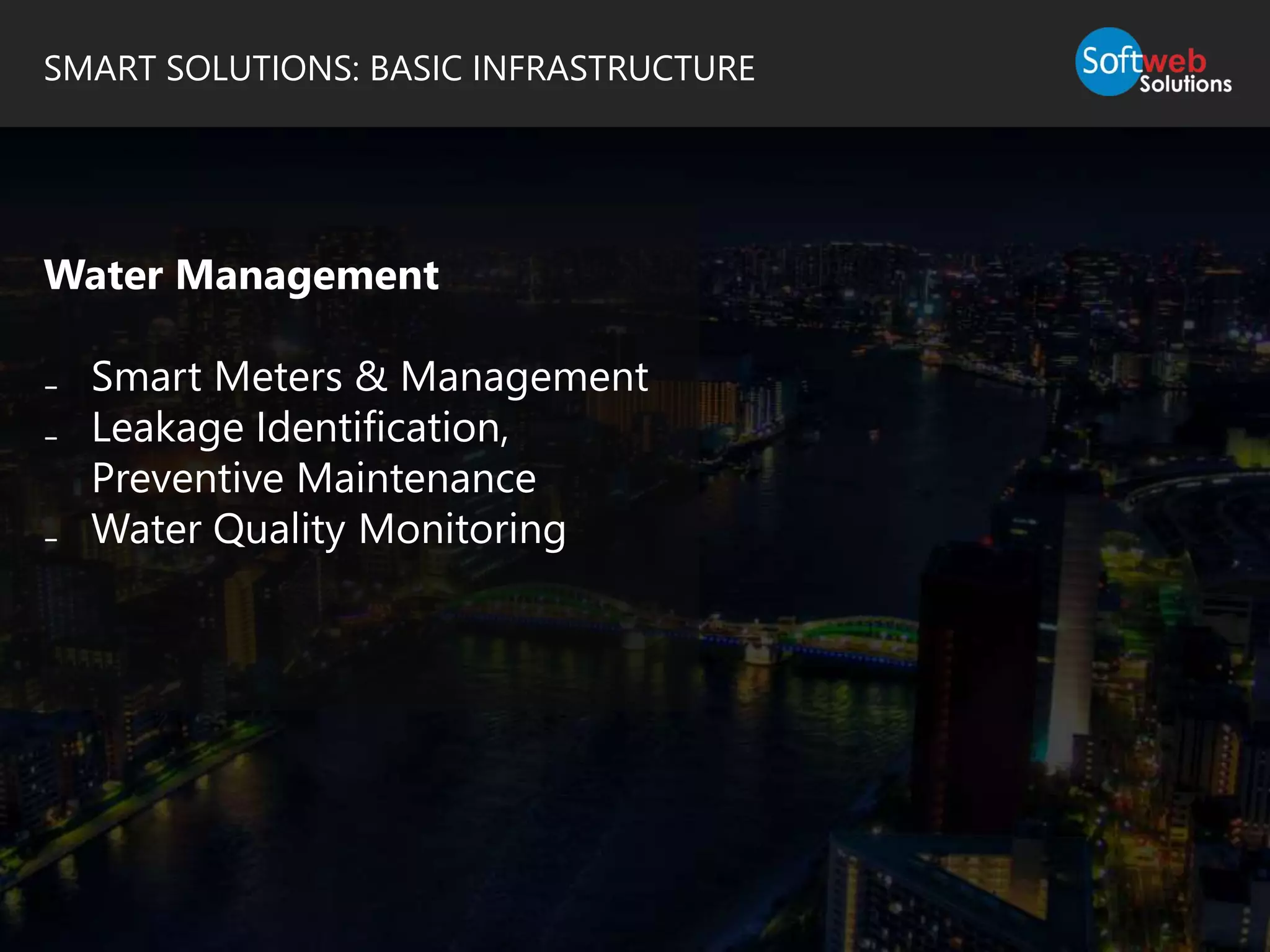 SMART SOLUTIONS: BASIC INFRASTRUCTURE
Water Management
₋ Smart Meters & Management
₋ Leakage Identification,
Preventive Maintenance
₋ Water Quality Monitoring
 
