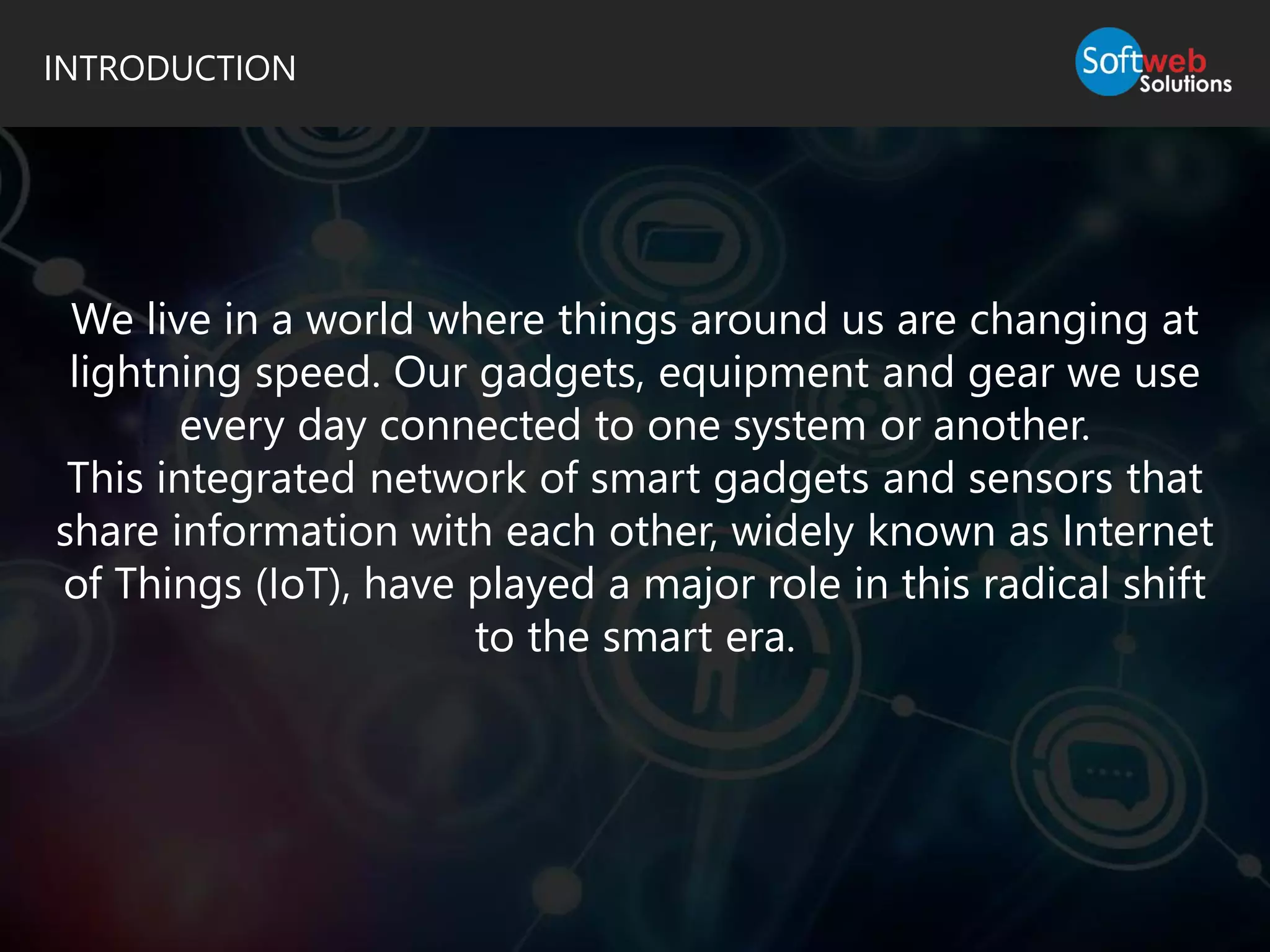 INTRODUCTION
We live in a world where things around us are changing at
lightning speed. Our gadgets, equipment and gear we use
every day connected to one system or another.
This integrated network of smart gadgets and sensors that
share information with each other, widely known as Internet
of Things (IoT), have played a major role in this radical shift
to the smart era.
 
