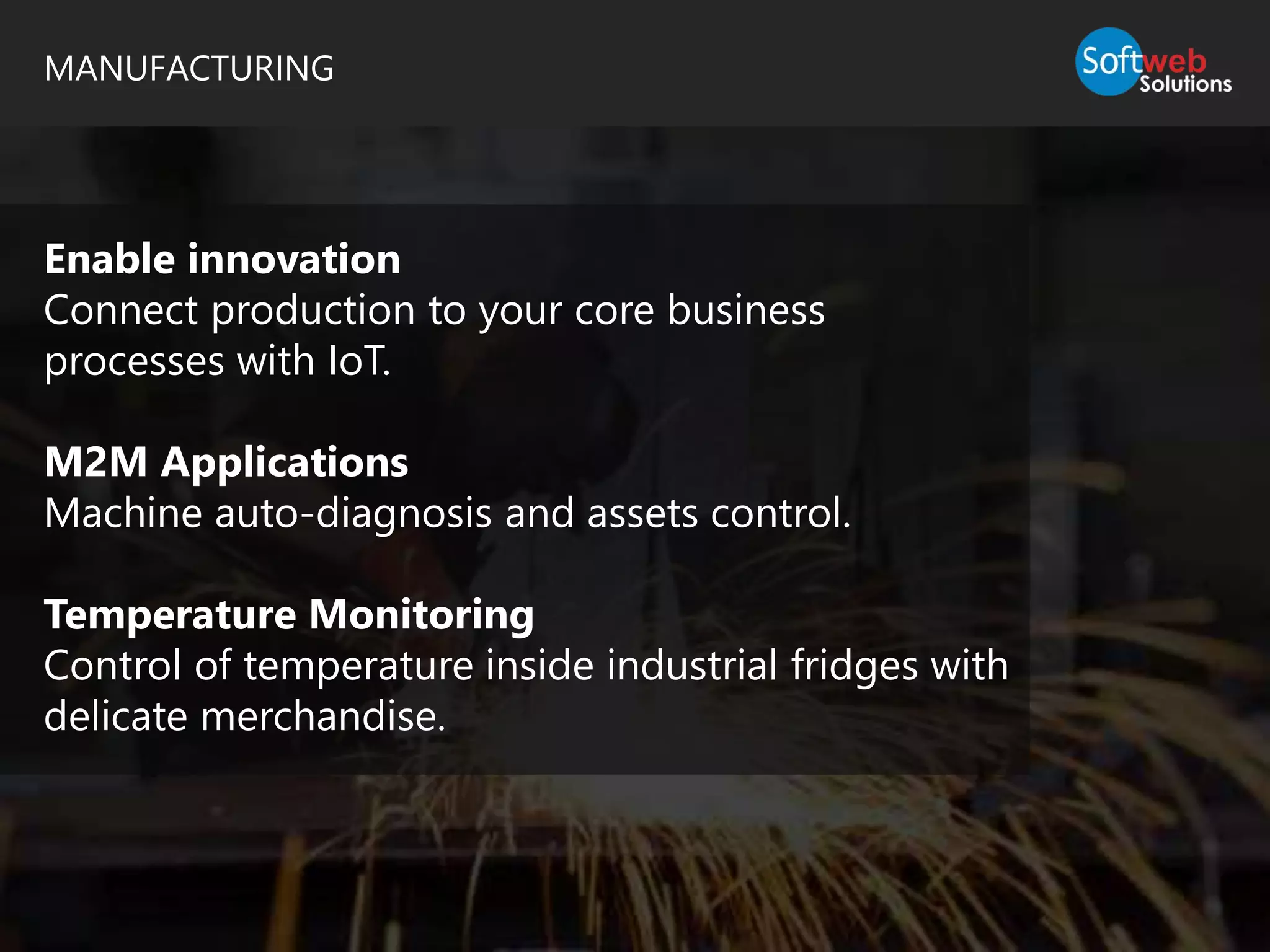 MANUFACTURING
Enable innovation
Connect production to your core business
processes with IoT.
M2M Applications
Machine auto-diagnosis and assets control.
Temperature Monitoring
Control of temperature inside industrial fridges with
delicate merchandise.
 