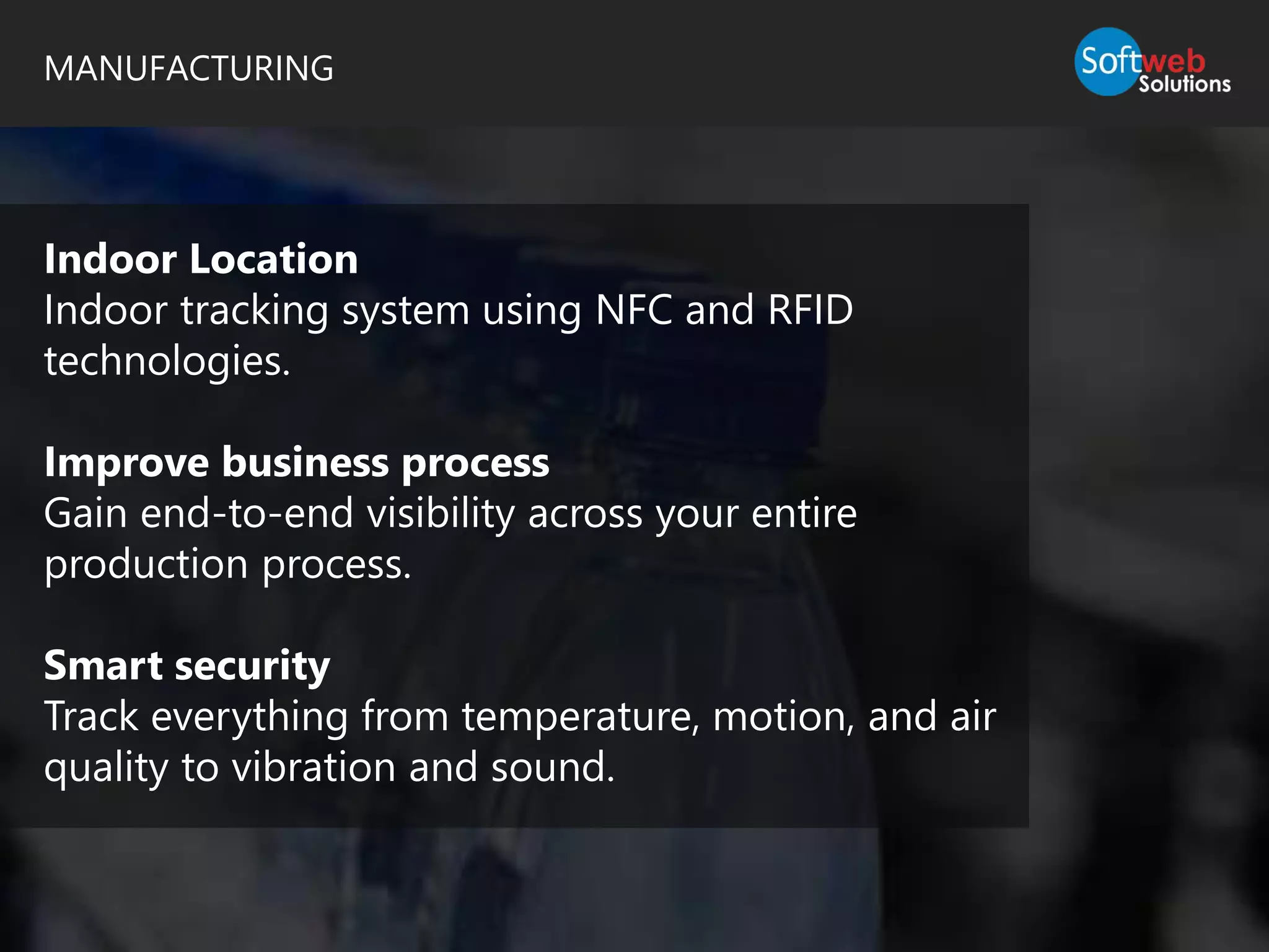 MANUFACTURING
Indoor Location
Indoor tracking system using NFC and RFID
technologies.
Improve business process
Gain end-to-end visibility across your entire
production process.
Smart security
Track everything from temperature, motion, and air
quality to vibration and sound.
 