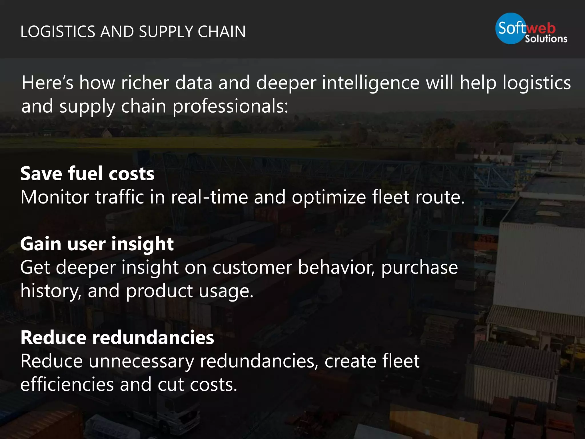 LOGISTICS AND SUPPLY CHAIN
Here’s how richer data and deeper intelligence will help logistics
and supply chain professionals:
Save fuel costs
Monitor traffic in real-time and optimize fleet route.
Gain user insight
Get deeper insight on customer behavior, purchase
history, and product usage.
Reduce redundancies
Reduce unnecessary redundancies, create fleet
efficiencies and cut costs.
 