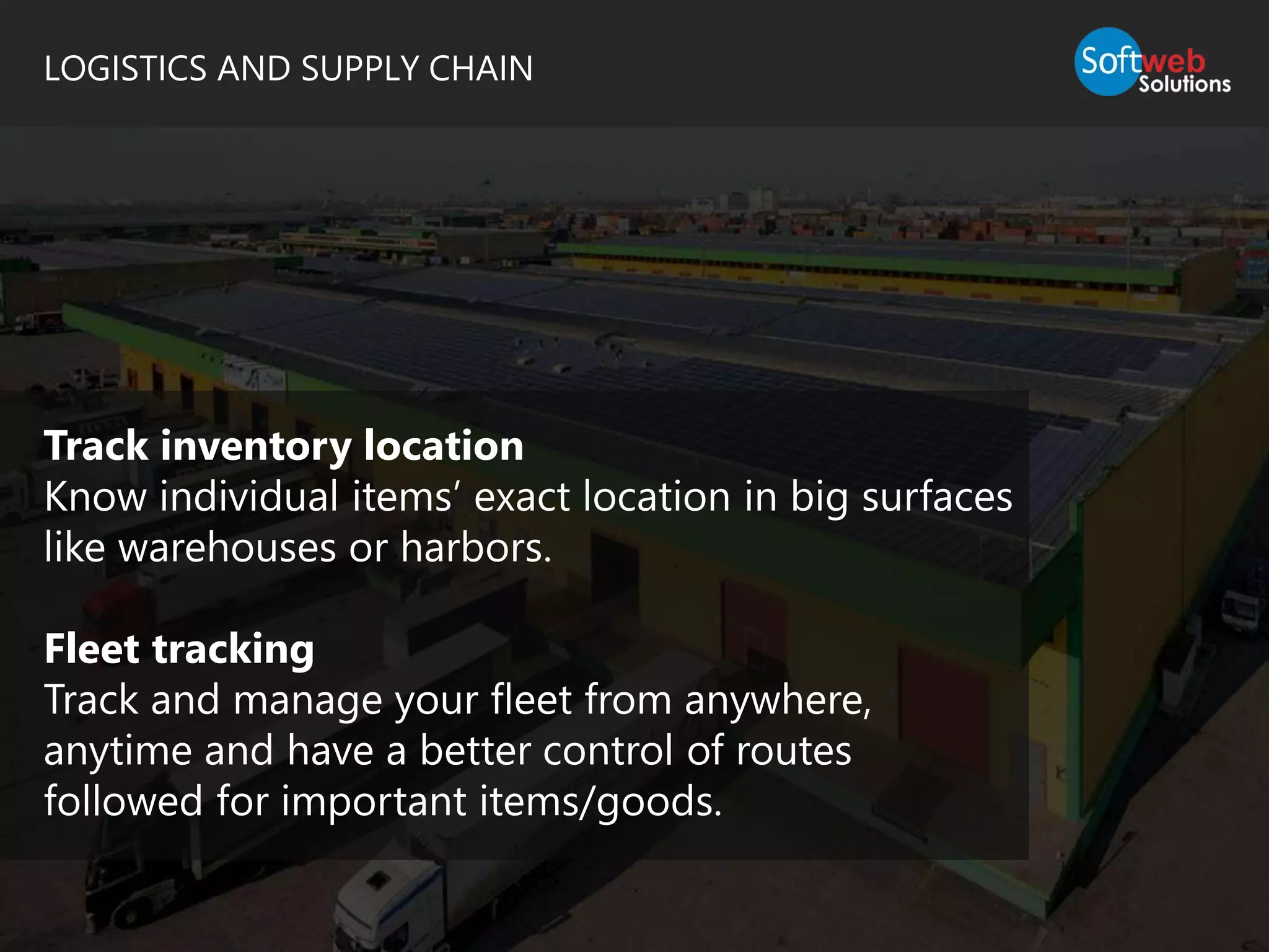 LOGISTICS AND SUPPLY CHAIN
Track inventory location
Know individual items’ exact location in big surfaces
like warehouses or harbors.
Fleet tracking
Track and manage your fleet from anywhere,
anytime and have a better control of routes
followed for important items/goods.
 