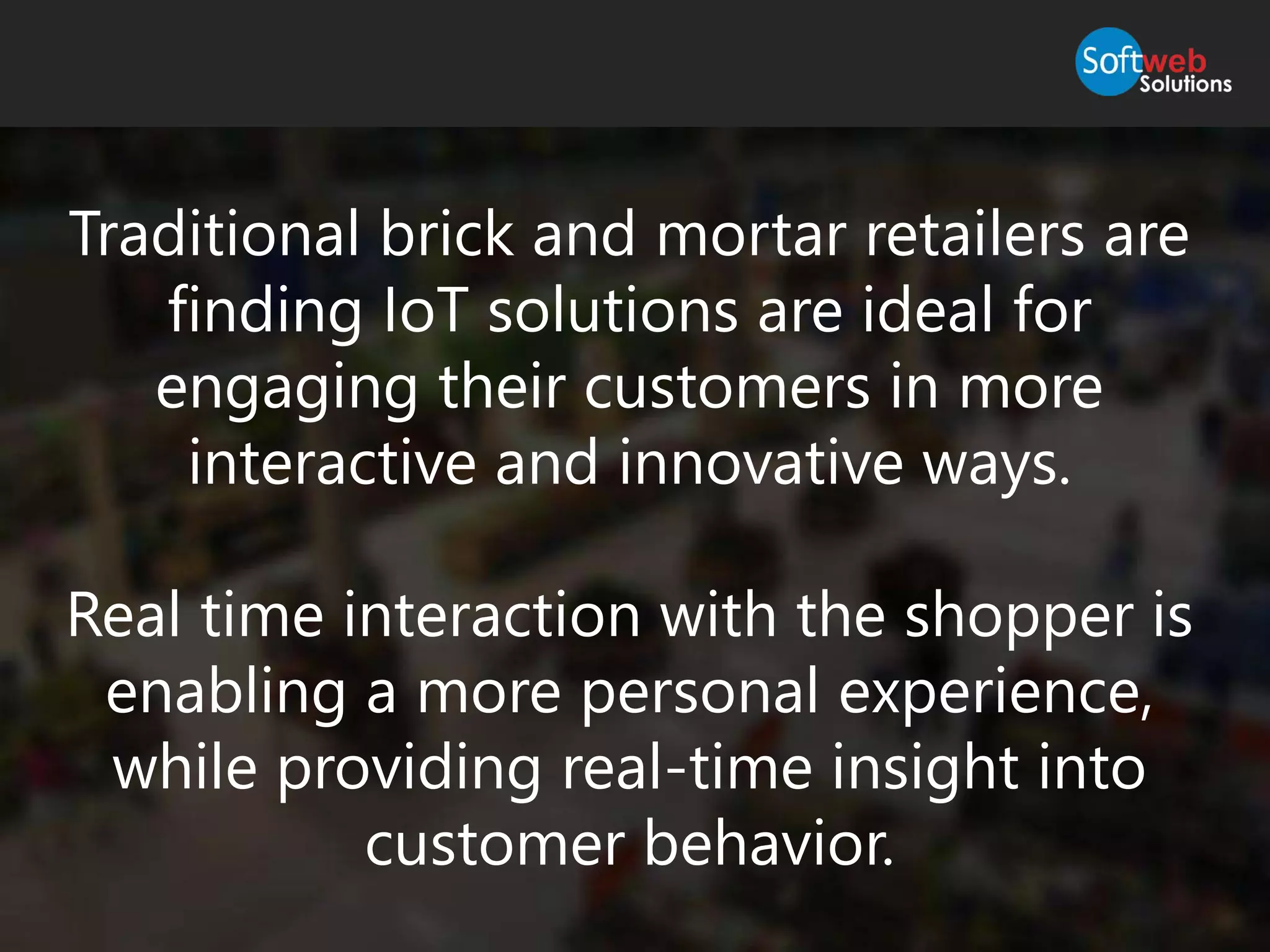 Traditional brick and mortar retailers are
finding IoT solutions are ideal for
engaging their customers in more
interactive and innovative ways.
Real time interaction with the shopper is
enabling a more personal experience,
while providing real-time insight into
customer behavior.
 