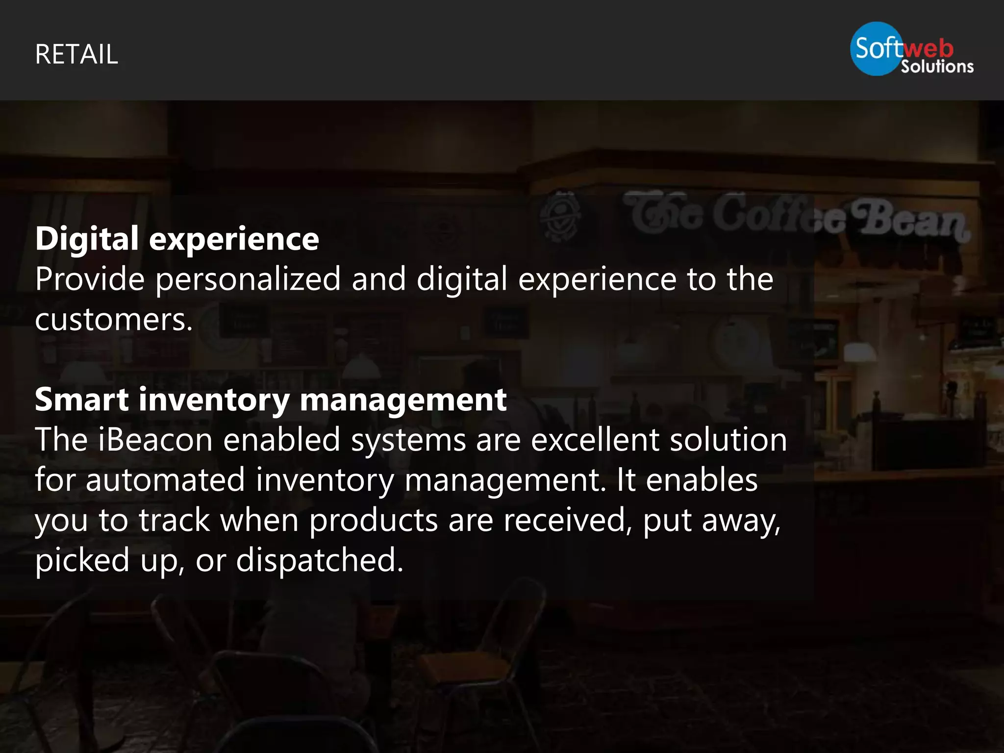 RETAIL
Digital experience
Provide personalized and digital experience to the
customers.
Smart inventory management
The iBeacon enabled systems are excellent solution
for automated inventory management. It enables
you to track when products are received, put away,
picked up, or dispatched.
 