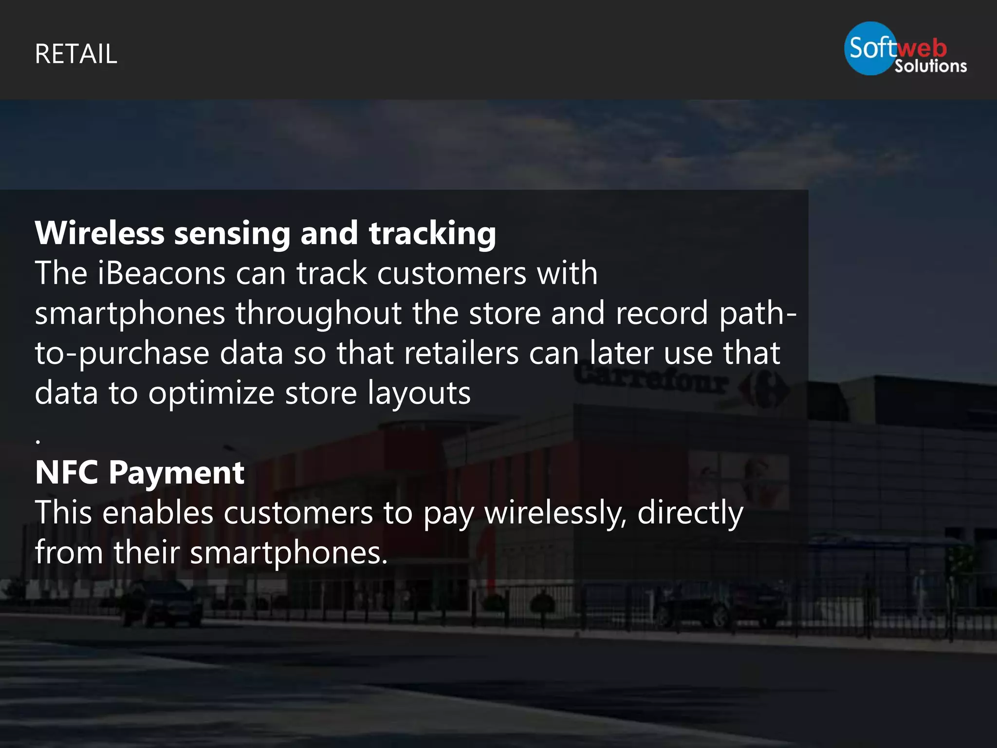 RETAIL
Wireless sensing and tracking
The iBeacons can track customers with
smartphones throughout the store and record path-
to-purchase data so that retailers can later use that
data to optimize store layouts
.
NFC Payment
This enables customers to pay wirelessly, directly
from their smartphones.
 
