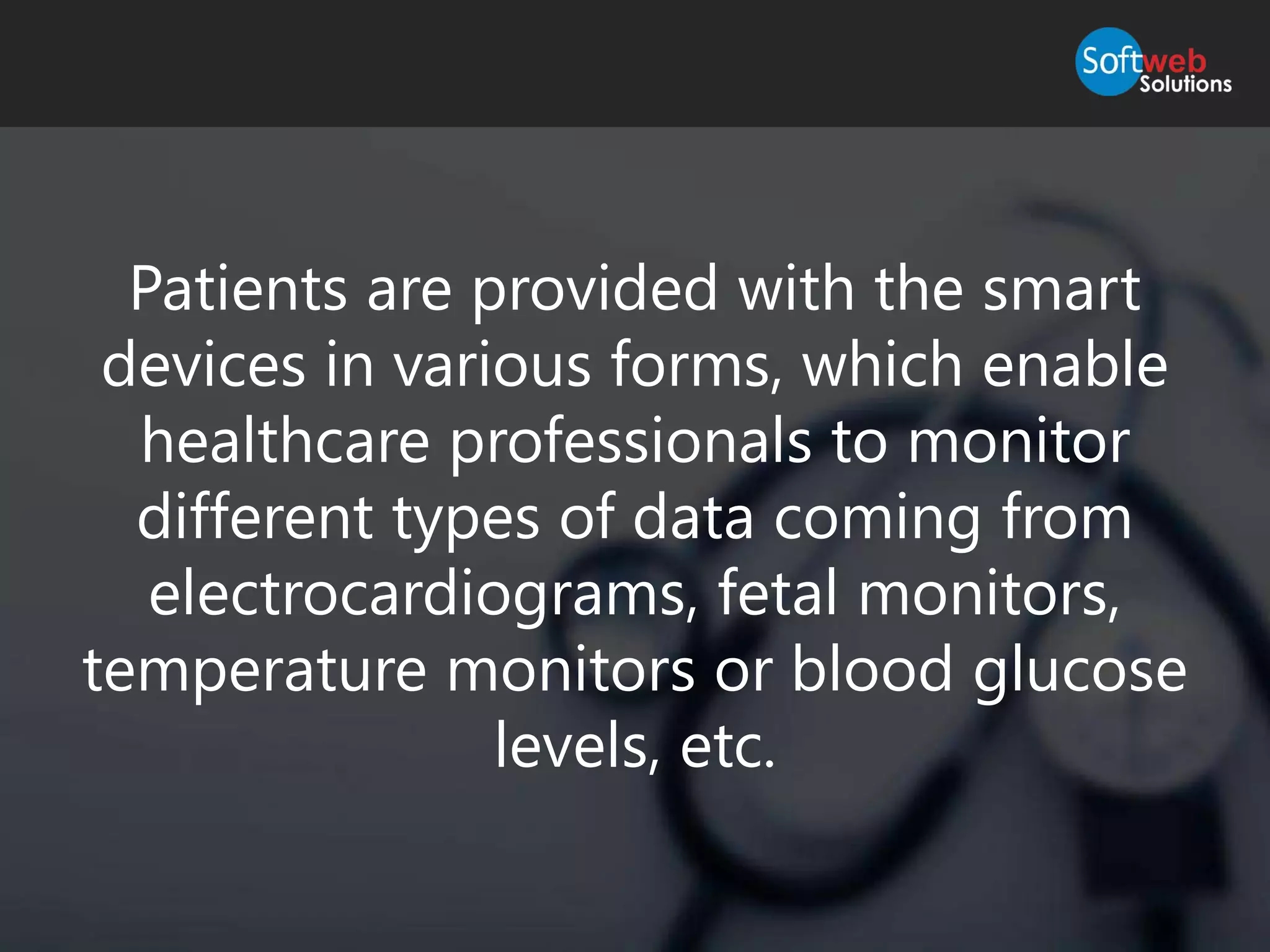 Patients are provided with the smart
devices in various forms, which enable
healthcare professionals to monitor
different types of data coming from
electrocardiograms, fetal monitors,
temperature monitors or blood glucose
levels, etc.
 
