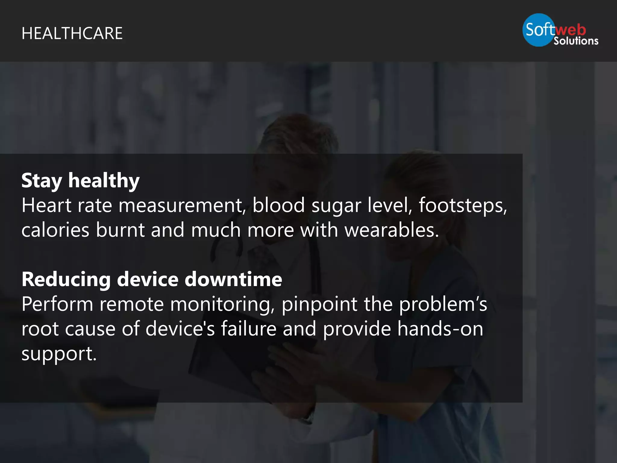 HEALTHCARE
Stay healthy
Heart rate measurement, blood sugar level, footsteps,
calories burnt and much more with wearables.
Reducing device downtime
Perform remote monitoring, pinpoint the problem’s
root cause of device's failure and provide hands-on
support.
 