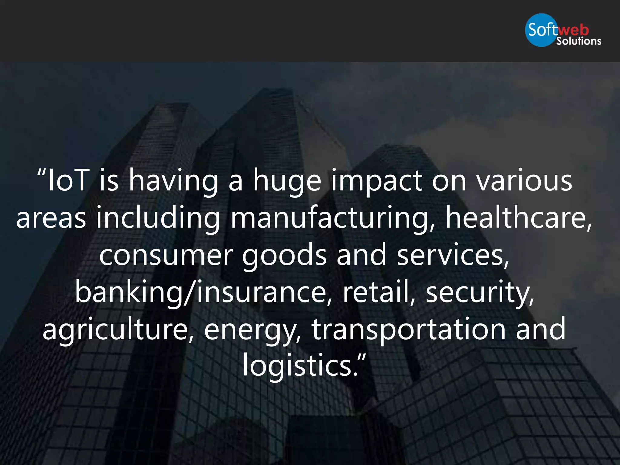 “IoT is having a huge impact on various
areas including manufacturing, healthcare,
consumer goods and services,
banking/insurance, retail, security,
agriculture, energy, transportation and
logistics.”
 