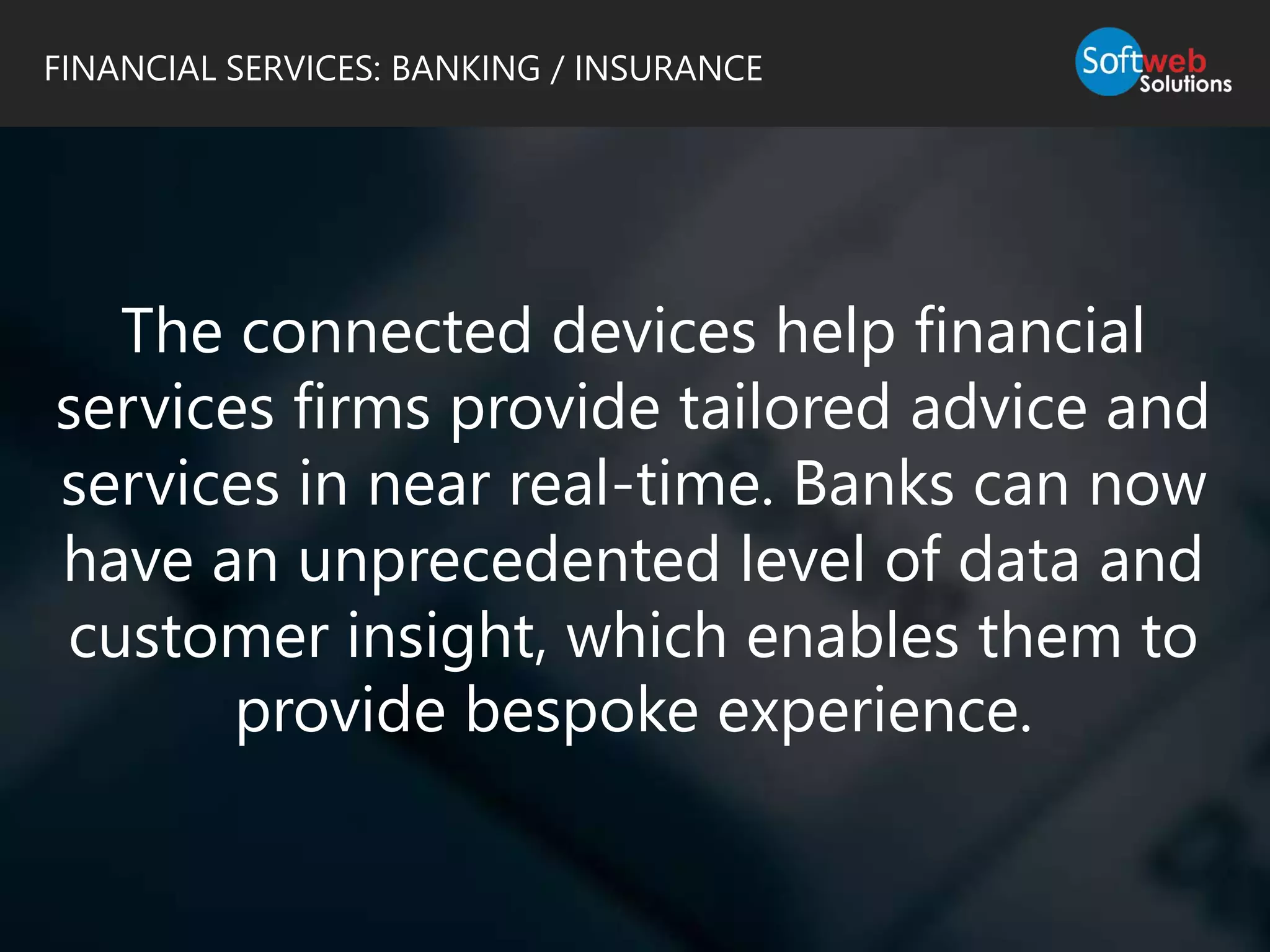 The connected devices help financial
services firms provide tailored advice and
services in near real-time. Banks can now
have an unprecedented level of data and
customer insight, which enables them to
provide bespoke experience.
FINANCIAL SERVICES: BANKING / INSURANCE
 