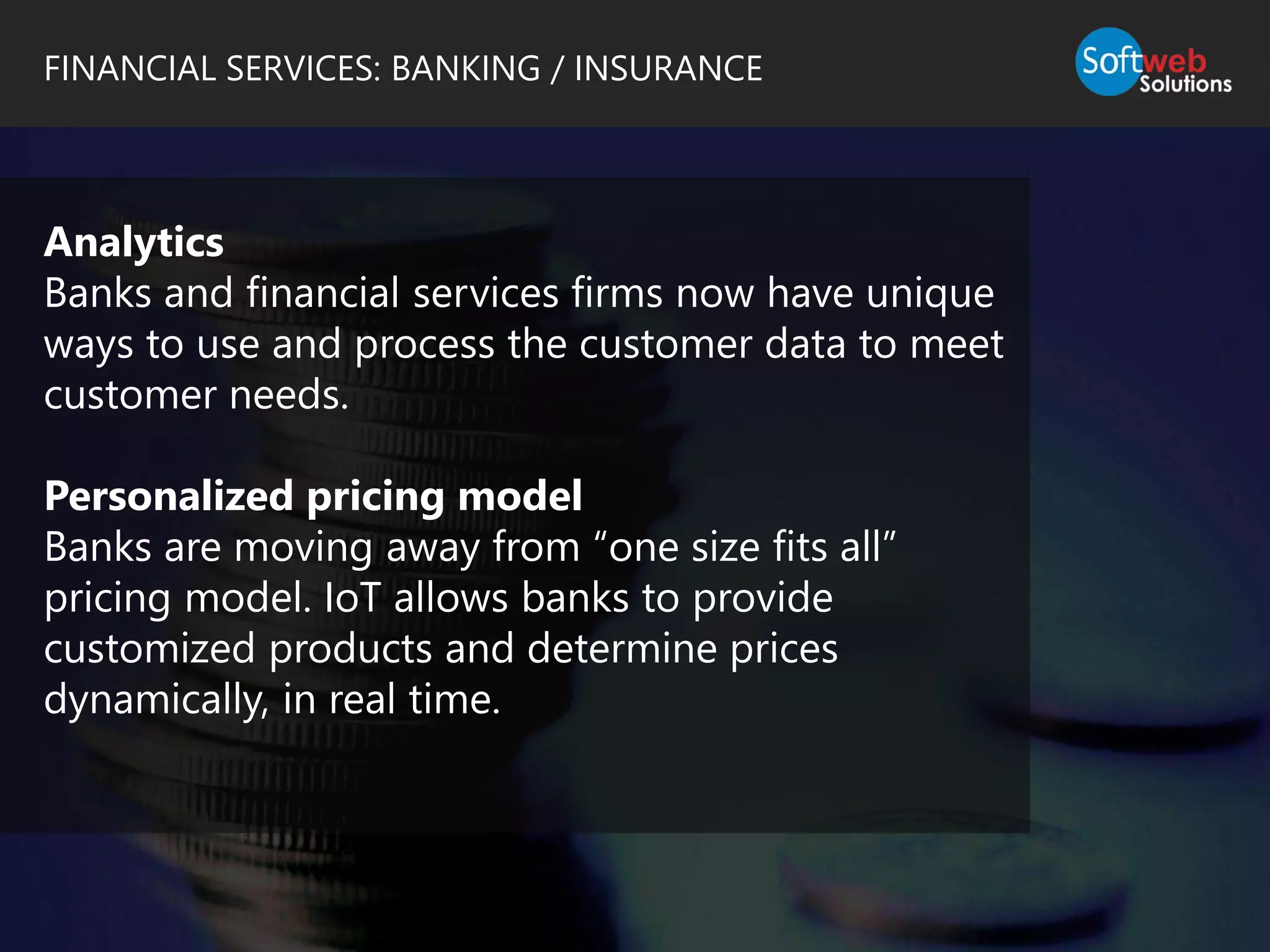 FINANCIAL SERVICES: BANKING / INSURANCE
Analytics
Banks and financial services firms now have unique
ways to use and process the customer data to meet
customer needs.
Personalized pricing model
Banks are moving away from “one size fits all”
pricing model. IoT allows banks to provide
customized products and determine prices
dynamically, in real time.
 