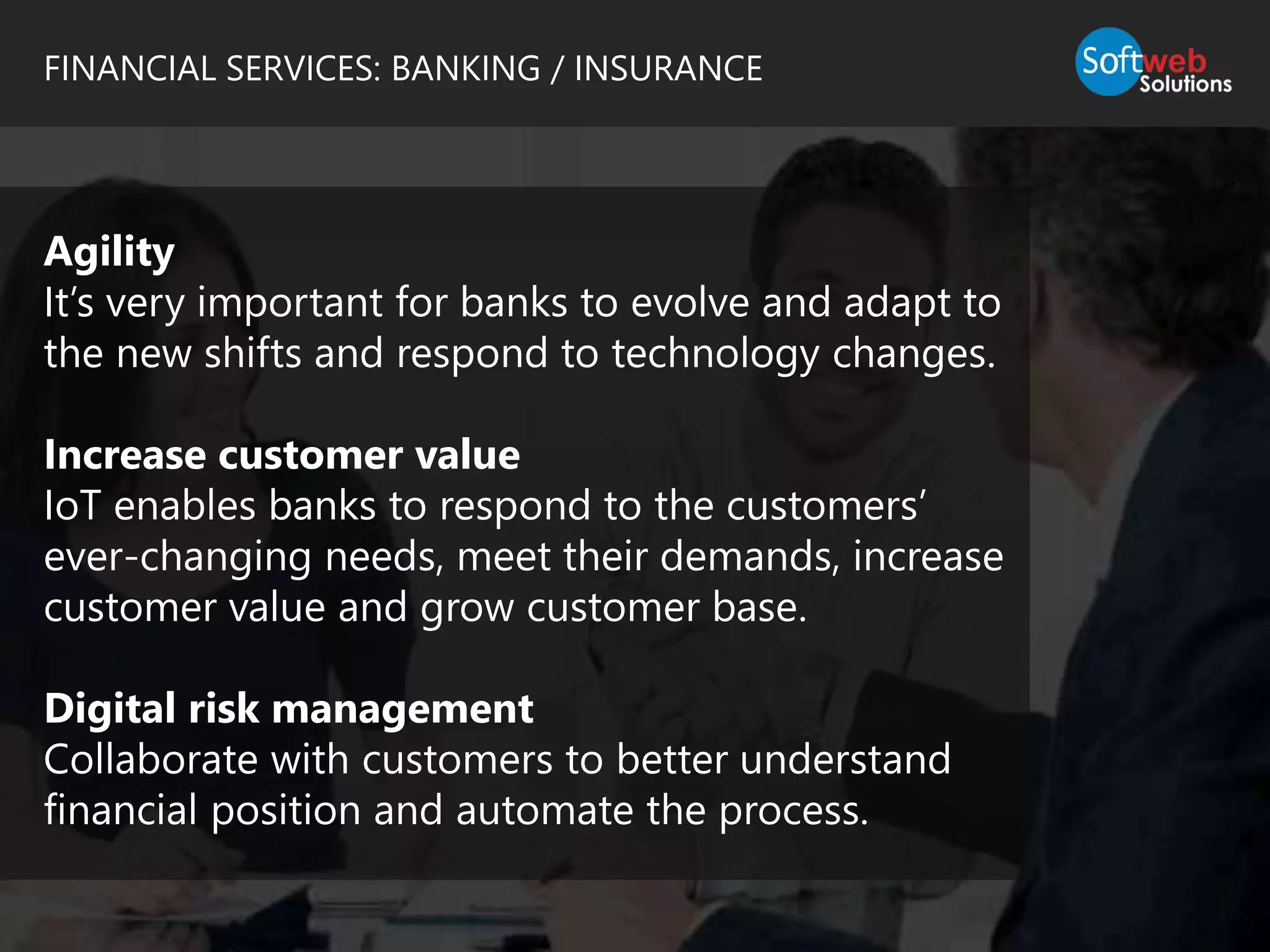FINANCIAL SERVICES: BANKING / INSURANCE
Agility
It’s very important for banks to evolve and adapt to
the new shifts and respond to technology changes.
Increase customer value
IoT enables banks to respond to the customers’
ever-changing needs, meet their demands, increase
customer value and grow customer base.
Digital risk management
Collaborate with customers to better understand
financial position and automate the process.
 