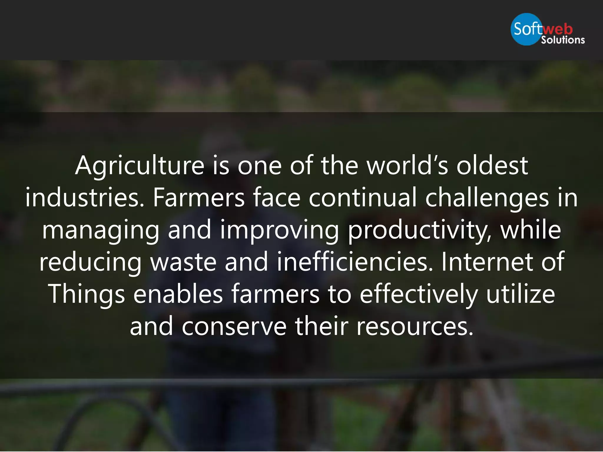 Agriculture is one of the world’s oldest
industries. Farmers face continual challenges in
managing and improving productivity, while
reducing waste and inefficiencies. Internet of
Things enables farmers to effectively utilize
and conserve their resources.
 